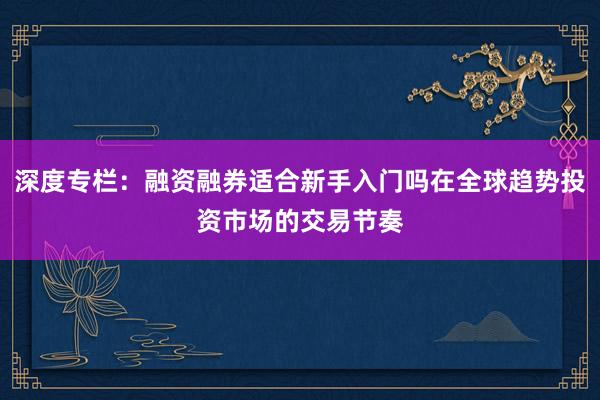 深度专栏：融资融券适合新手入门吗在全球趋势投资市场的交易节奏
