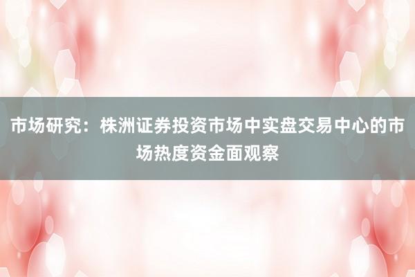 市场研究：株洲证券投资市场中实盘交易中心的市场热度资金面观察