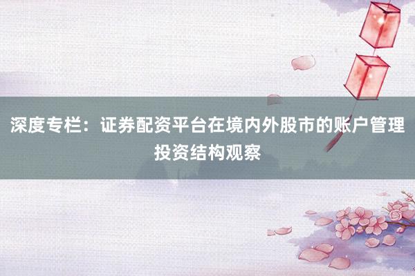 深度专栏：证券配资平台在境内外股市的账户管理投资结构观察