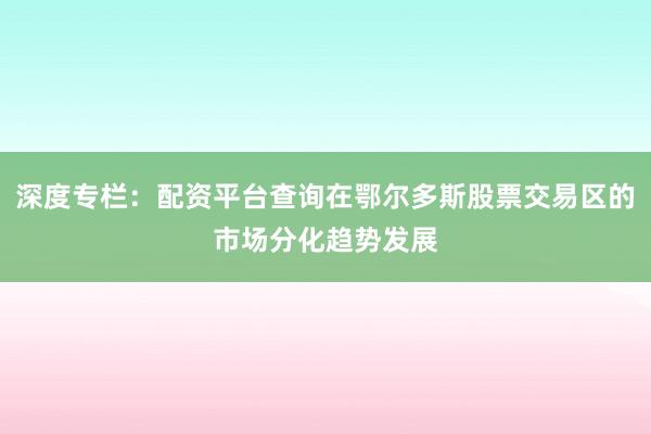 深度专栏：配资平台查询在鄂尔多斯股票交易区的市场分化趋势发展