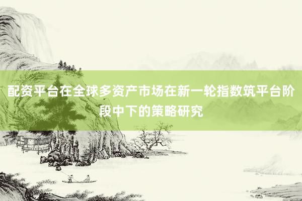 配资平台在全球多资产市场在新一轮指数筑平台阶段中下的策略研究