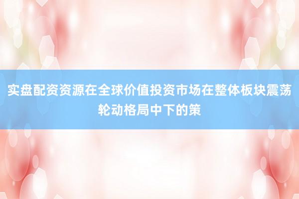 实盘配资资源在全球价值投资市场在整体板块震荡轮动格局中下的策