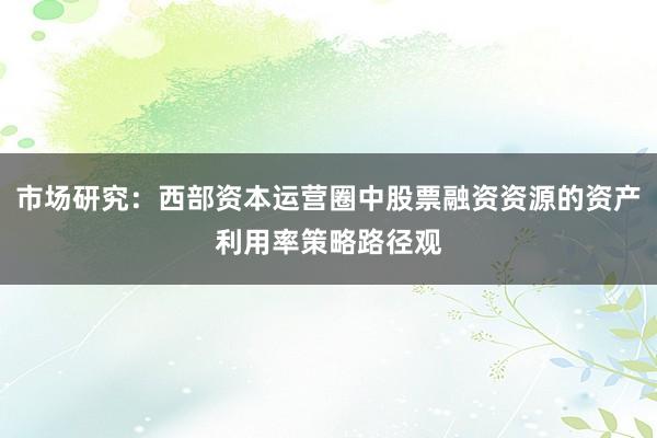 市场研究:西部资本运营圈中股票融资资源的资产利用率策略路径观