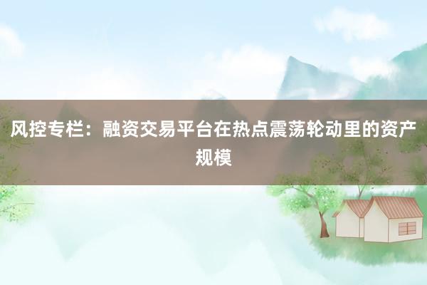 风控专栏：融资交易平台在热点震荡轮动里的资产规模