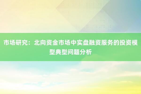 市场研究：北向资金市场中实盘融资服务的投资模型典型问题分析