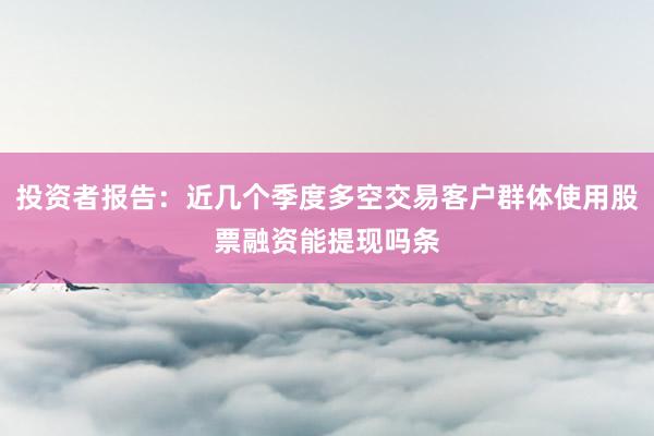 投资者报告：近几个季度多空交易客户群体使用股票融资能提现吗条