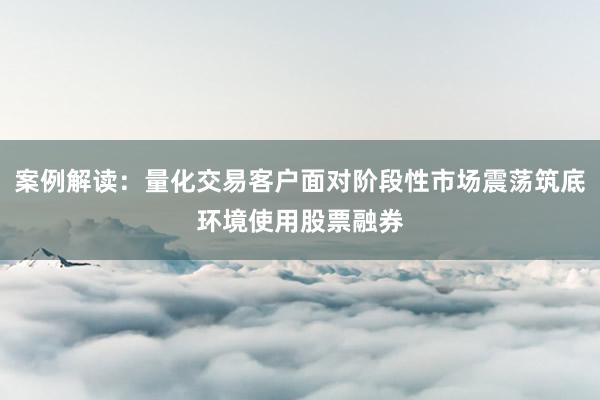 案例解读:量化交易客户面对阶段性市场震荡筑底环境使用股票融券