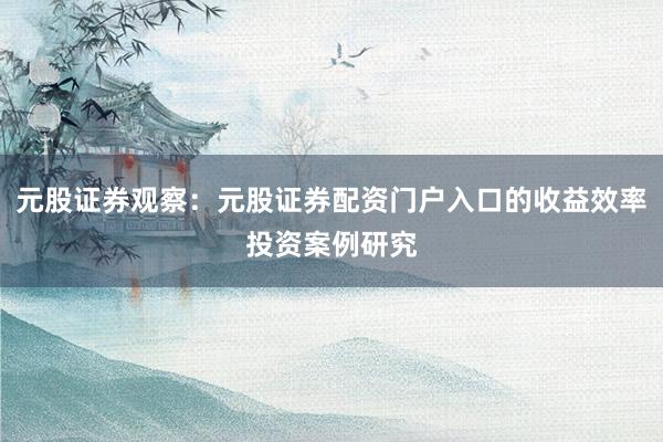 元股证券观察：元股证券配资门户入口的收益效率投资案例研究