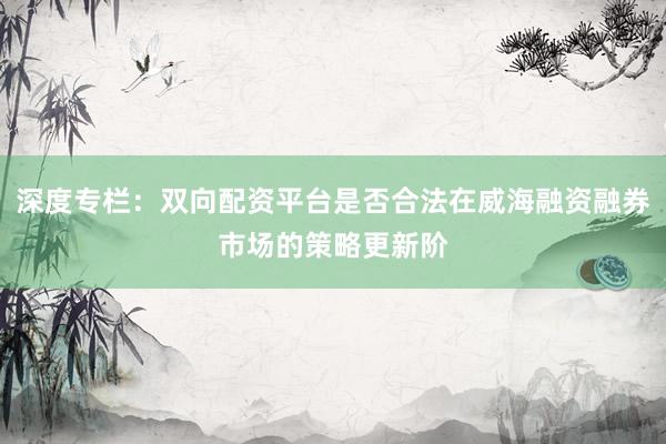 深度专栏：双向配资平台是否合法在威海融资融券市场的策略更新阶