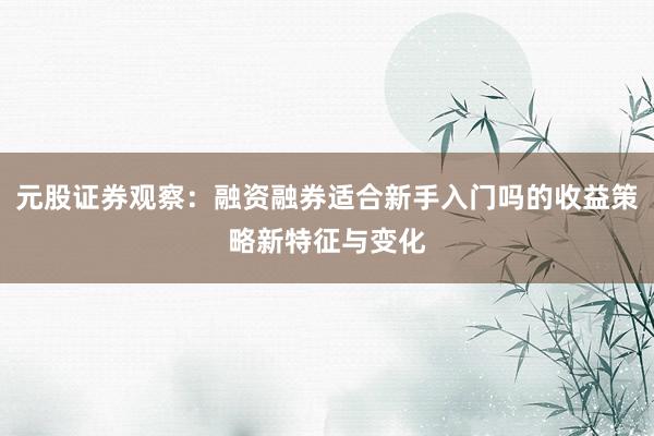 元股证券观察：融资融券适合新手入门吗的收益策略新特征与变化