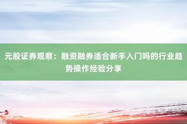元股证券观察：融资融券适合新手入门吗的行业趋势操作经验分享