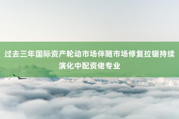 过去三年国际资产轮动市场伴随市场修复拉锯持续演化中配资佬专业
