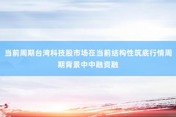 当前周期台湾科技股市场在当前结构性筑底行情周期背景中中融资融
