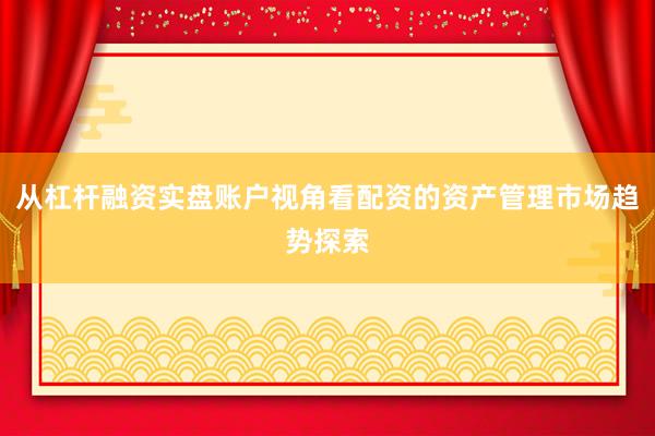 从杠杆融资实盘账户视角看配资的资产管理市场趋势探索