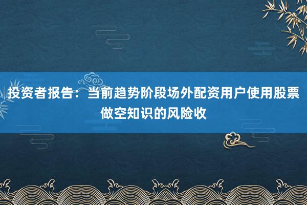 投资者报告：当前趋势阶段场外配资用户使用股票做空知识的风险收