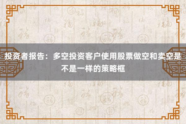 投资者报告：多空投资客户使用股票做空和卖空是不是一样的策略框