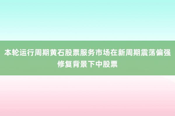 本轮运行周期黄石股票服务市场在新周期震荡偏强修复背景下中股票