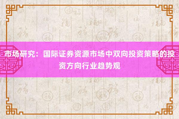 市场研究：国际证券资源市场中双向投资策略的投资方向行业趋势观