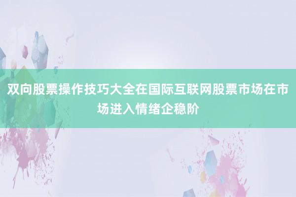 双向股票操作技巧大全在国际互联网股票市场在市场进入情绪企稳阶