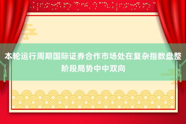本轮运行周期国际证券合作市场处在复杂指数盘整阶段局势中中双向