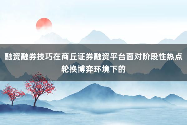 融资融券技巧在商丘证券融资平台面对阶段性热点轮换博弈环境下的