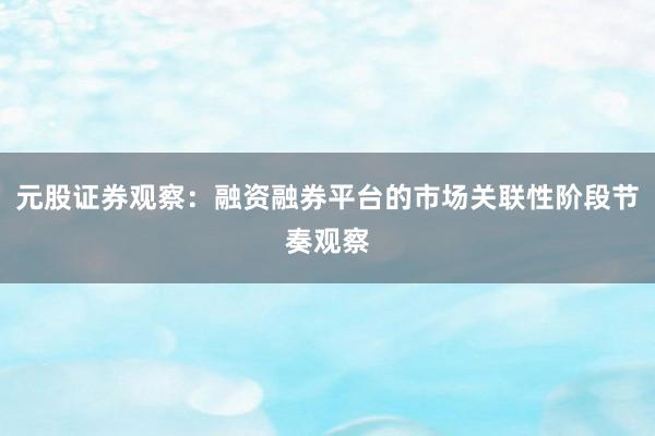元股证券观察：融资融券平台的市场关联性阶段节奏观察