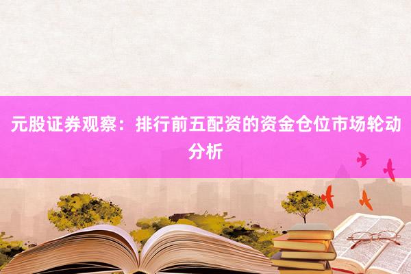 元股证券观察:排行前五配资的资金仓位市场轮动分析