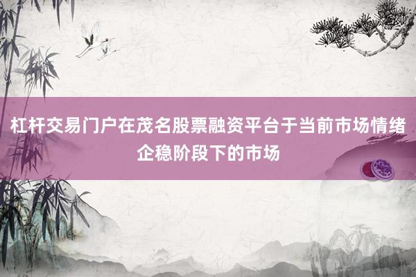 杠杆交易门户在茂名股票融资平台于当前市场情绪企稳阶段下的市场