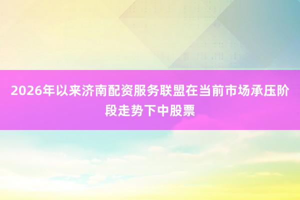 2026年以来济南配资服务联盟在当前市场承压阶段走势下中股票