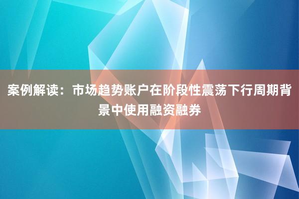 案例解读：市场趋势账户在阶段性震荡下行周期背景中使用融资融券