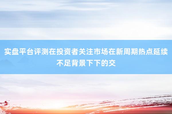 实盘平台评测在投资者关注市场在新周期热点延续不足背景下下的交