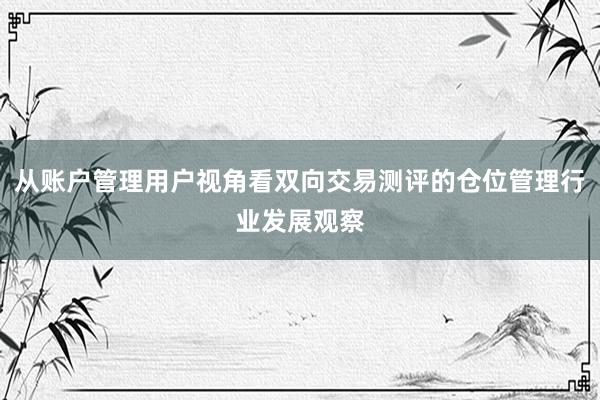 从账户管理用户视角看双向交易测评的仓位管理行业发展观察