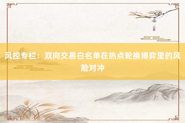风控专栏：双向交易白名单在热点轮换博弈里的风险对冲