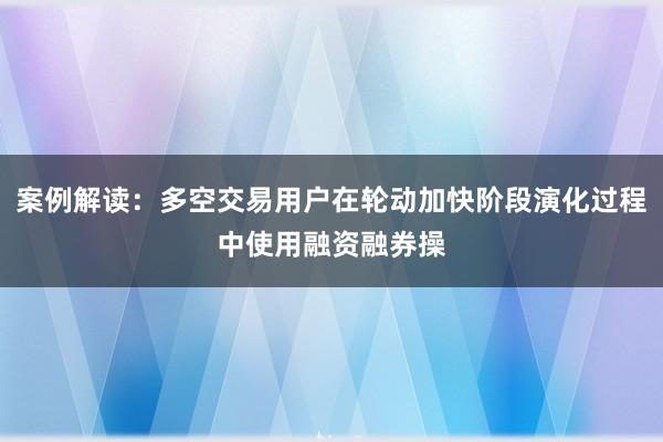 案例解读：多空交易用户在轮动加快阶段演化过程中使用融资融券操
