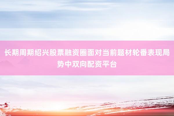 长期周期绍兴股票融资圈面对当前题材轮番表现局势中双向配资平台
