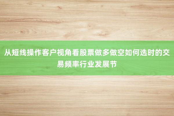 从短线操作客户视角看股票做多做空如何选时的交易频率行业发展节