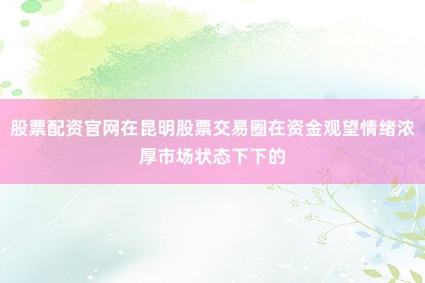 股票配资官网在昆明股票交易圈在资金观望情绪浓厚市场状态下下的