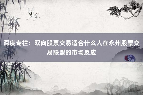 深度专栏：双向股票交易适合什么人在永州股票交易联盟的市场反应