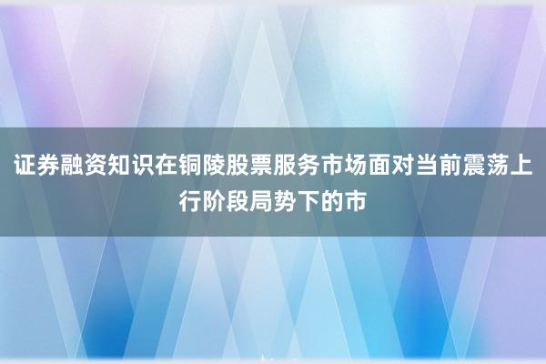 证券融资知识在铜陵股票服务市场面对当前震荡上行阶段局势下的市