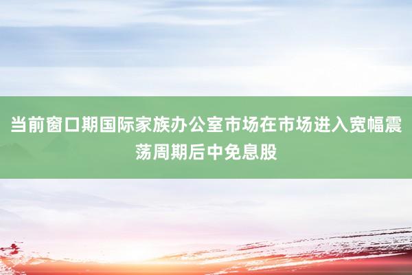 当前窗口期国际家族办公室市场在市场进入宽幅震荡周期后中免息股