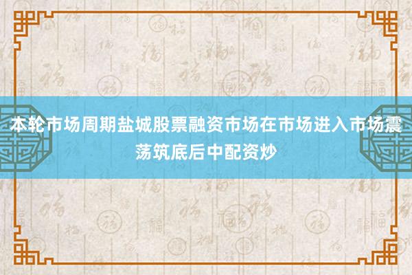 本轮市场周期盐城股票融资市场在市场进入市场震荡筑底后中配资炒