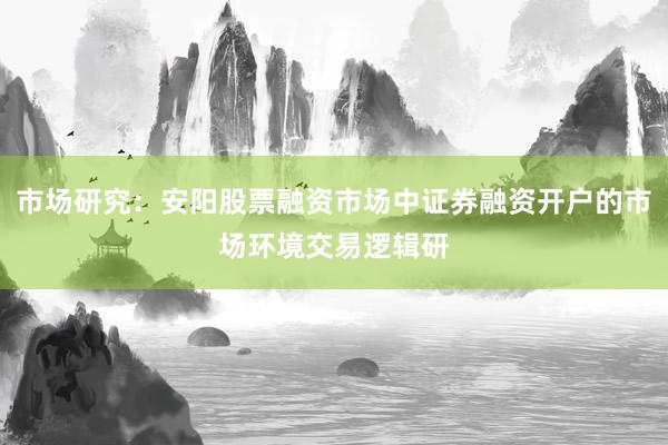 市场研究：安阳股票融资市场中证券融资开户的市场环境交易逻辑研