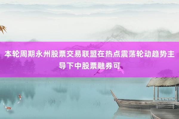 本轮周期永州股票交易联盟在热点震荡轮动趋势主导下中股票融券可