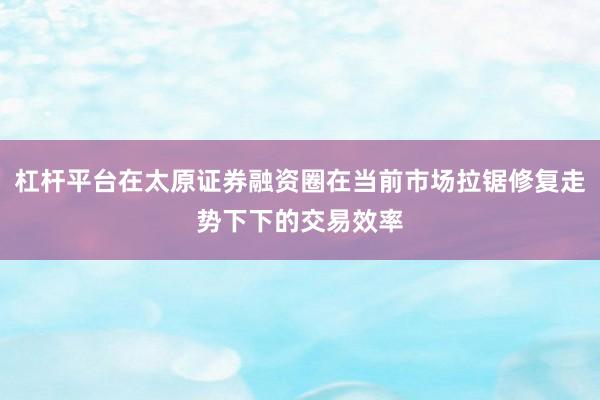 杠杆平台在太原证券融资圈在当前市场拉锯修复走势下下的交易效率