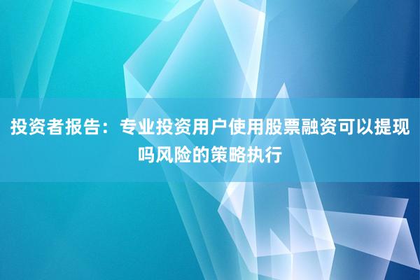 投资者报告：专业投资用户使用股票融资可以提现吗风险的策略执行