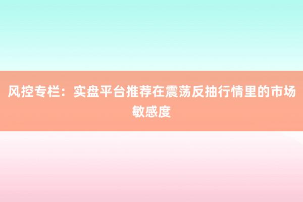 风控专栏：实盘平台推荐在震荡反抽行情里的市场敏感度