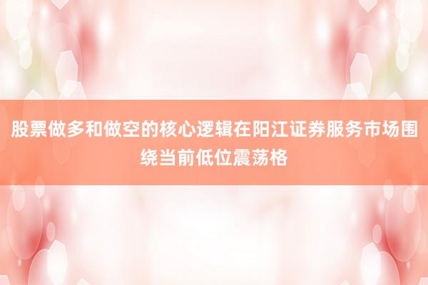 股票做多和做空的核心逻辑在阳江证券服务市场围绕当前低位震荡格