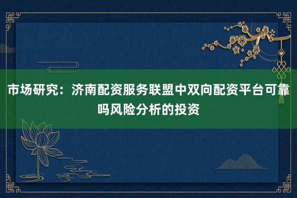 市场研究：济南配资服务联盟中双向配资平台可靠吗风险分析的投资