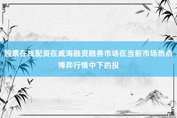 股票在线配资在威海融资融券市场在当前市场热点博弈行情中下的投