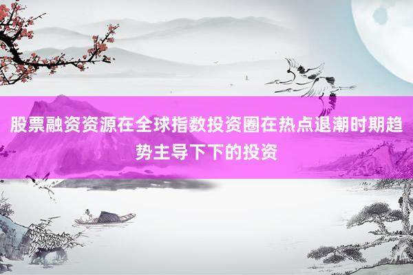 股票融资资源在全球指数投资圈在热点退潮时期趋势主导下下的投资